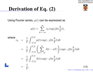Derivation of Eq. (2)

Using Fourier series, p(t) can be expressed as
                               ∞
                                               k
                     p(t) =          ck exp(j2π t),
                                               T
                              k=−∞

where                 T /2
               1                        k
        ck =               p(t) exp(−j2π t)dt
               T     −T /2              T
                      T /2     ∞
               1                                      k
          =                        δ(t − nT ) exp(−j2π t)dt
               T     −T /2    n=−∞
                                                      T
                      T /2
               1                        k
          =                δ(t) exp(−j2π t)dt
               T     −T /2              T
               1
          =      .                                                                    (13)
               T                                      TELE3113 - Pulse Modulation. Sept. 1, 2009. – p.18/1
 