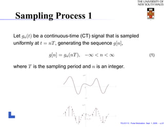 Sampling Process 1

Let ga (t) be a continuous-time (CT) signal that is sampled
uniformly at t = nT , generating the sequence g[n],

                g[n] = ga (nT ), −∞ < n < ∞                                        (1)

where T is the sampling period and n is an integer.




                                                  TELE3113 - Pulse Modulation. Sept. 1, 2009. – p.3/1
 