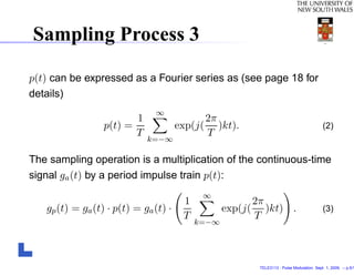 Sampling Process 3

p(t) can be expressed as a Fourier series as (see page 18 for
details)
                                ∞
                           1                    2π
                  p(t) =               exp(j(      )kt).                                      (2)
                           T                    T
                               k=−∞

The sampling operation is a multiplication of the continuous-time
signal ga (t) by a period impulse train p(t):
                                             ∞
                                        1                   2π
   gp (t) = ga (t) · p(t) = ga (t) ·               exp(j(      )kt) .                         (3)
                                        T                   T
                                            k=−∞




                                                             TELE3113 - Pulse Modulation. Sept. 1, 2009. – p.5/1
 