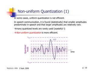 Non-uniform Quantization (1)
         In some cases, uniform quantization is not efficient.
         In speech communication, it is found (statistically) that smaller amplitudes
         predominate in speech and that larger amplitudes are relatively rare.
            many quantized levels are rarely used (wasteful !)
            Non-uniform quantization is more efficient.
                            xmax
                                                 x(t)
                      Quantized
                        levels




                                                                    time




                            -xmax


TELE3113 - PCM   2 Sept. 2009                                                   p. -10
 