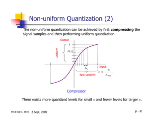 Non-uniform Quantization (2)
         The non-uniform quantization can be achieved by first compressing the
         signal samples and then performing uniform quantization.
                                          Output
                                                   1




                                uniform
                                               ∆yi




                                                          ∆ si       1 Input
                                                                               x
                                                                      s =
                                                       Non-uniform          x max




                                              Compressor

        There exists more quantized levels for small x and fewer levels for larger x.


TELE3113 - PCM   2 Sept. 2009                                                       p. -11
 