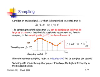 Sampling

      Consider an analog signal x(t) which is bandlimited to B (Hz), that is:
                                 X ( f ) = 0 for | f |≥ B
      The sampling theorem states that x(t) can be sampled at intervals as
      large as 1/(2B) such that the it is possible to reconstruct x(t) from its
      samples, or the sampling rate fs=1/Ts can be as low as 2B.


                         x(t)                                                        1
                                                               f s ≥ 2B   or Ts ≤
                                                                                    2B
     Sampling rate fs=1/Ts

                                                            time
                          Sampling period   Ts

      Minimum required sampling rate=2B (Nyquist rate) i.e. 2B samples per second

      Sampling rate should be equal or greater than twice the highest frequency in
      the baseband signal.
TELE3113 - PCM   2 Sept. 2009                                                       p. -4
 