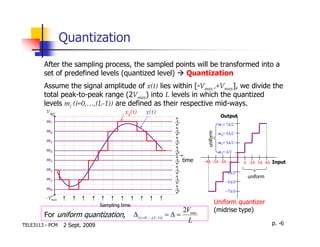 Quantization
        After the sampling process, the sampled points will be transformed into a
        set of predefined levels (quantized level) Quantization
        Assume the signal amplitude of x(t) lies within [-Vmax ,+Vmax], we divide the
        total peak-to-peak range (2Vmax) into L levels in which the quantized
        levels mi (i=0,…,(L-1)) are defined as their respective mid-ways.
         Vmax                             xq(t)        x(t)
                                                                                                    Output
         m7                                                             ∆7
                                                                                                   m7= 7∆/2
         m6                                                             ∆6




                                                                                        uniform
                                                                                                   m6= 5∆/2
         m5                                                             ∆5                         m5= 3∆/2
         m4                                                             ∆4                         m4= ∆/2
         m3                                                             ∆3 time        −4∆ −3∆ −2∆ −∆         ∆ 2∆ 3∆ 4∆ Input
         m2                                                             ∆2
                                                                                                      −3∆/2
                                                                                                               uniform
         m1                                                             ∆1                            −5∆/2
         m0                                                             ∆0                            −7∆/2
         -Vmax
                                Sampling time
                                                                                                  Uniform quantizer
                                                                               2Vmax              (midrise type)
        For uniform quantization,               ∆ i ( i =0 ,L,( L −1)) = ∆ =
                                                                                 L                                       p. -6
TELE3113 - PCM   2 Sept. 2009
 