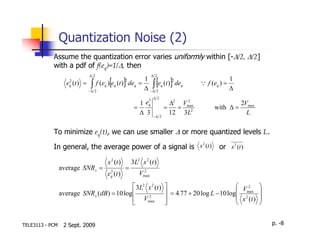 Quantization Noise (2)
            Assume the quantization error varies uniformly within [-∆/2, ∆/2]
            with a pdf of f(eq)=1/∆, then
                             ∆ 2                             ∆ 2
                     2
                     q               [         ]
                   e (t ) = ∫ f (eq ) eq (t ) deq =
                                               2    1
                                                       ∫
                                                    ∆ −∆ 2
                                                               [ 2
                                                          eq (t ) deq  ]           Q f (eq ) =
                                                                                                 1
                                                                                                 ∆
                           −∆ 2

                                                         3    ∆ 2
                                                      1 eq             ∆2 Vmax
                                                                           2
                                                                                                     2Vmax
                                                    =                =   =              with ∆ =
                                                      ∆ 3     −∆ 2
                                                                       12 3L2                          L

            To minimize eq(t), we can use smaller ∆ or more quantized levels L.
                                                          2
            In general, the average power of a signal is x (t )                           or x 2 (t )

                                    x 2 (t )       3L2 x 2 (t )
                 average SNRx =      2
                                               =       2
                                    eq (t )           Vmax
                                             3L2 x 2 (t )                                       V2        
                 average SNRx (dB) = 10 log                          = 4.77 + 20 log L − 10 log 2max      
                                             Vmax
                                                  2
                                                                                                 x (t )    
                                                                                                          


TELE3113 - PCM    2 Sept. 2009                                                                                   p. -8
 