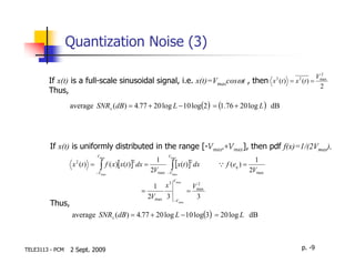 Quantization Noise (3)

                                                                                                 2
                                                                                                Vmax
        If x(t) is a full-scale sinusoidal signal, i.e. x(t)=Vmaxcosωt , then x (t ) = x (t ) =      2   2

                                                                                                 2
        Thus,
                 average SNRx (dB) = 4.77 + 20 log L − 10 log(2 ) = (1.76 + 20 log L ) dB




         If x(t) is uniformly distributed in the range [-Vmax,+Vmax], then pdf f(x)=1/(2Vmax),
                           Vmax                         Vmax
                                                  1                                            1
                  x (t ) = ∫ f ( x)[x(t )] dx =              ∫ [x(t )]2 dx
                                        2
                   2
                                                                               Q f (eq ) =
                          −Vmax
                                                2Vmax   −Vmax
                                                                                             2Vmax
                                                             Vmax
                                                1       x3               2
                                                                        Vmax
                                            =                         =
                                              2Vmax 3                    3
         Thus,                                                −Vmax


                  average SNRx (dB) = 4.77 + 20 log L − 10 log(3) = 20 log L dB



TELE3113 - PCM   2 Sept. 2009                                                                                p. -9
 