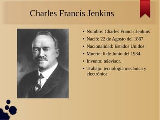 Charles Francis Jenkins
● Nombre: Charles Francis Jenkins
● Nació: 22 de Agosto del 1867
● Nacionalidad: Estados Unidos
● Muerte: 6 de Junio del 1934
● Invento: televisor.
● Trabajo: tecnología mecánica y
electrónica.
 
