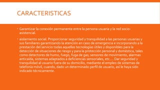 CARACTERISTICAS
 Garantizar la conexión permanente entre la persona usuaria y la red socio-
asistencial.
 aislamiento social. Proporcionar seguridad y tranquilidad a las personas usuarias y
sus familiares garantizando la atención en caso de emergencia e incorporando a la
prestación del servicio todas aquellas tecnologías útiles y disponibles para la
detección de situaciones de riesgo y para la protección personal y doméstica, tales
como detectores de humo, fuego, fuga de gas; sensores de movimiento, alarmas
anticaída, sistemas adaptados a deficiencias sensoriales, etc.… Dar seguridad y
tranquilidad al usuario fuera de su domicilio, mediante el empleo de sistemas de
telefonía móvil, cuando, dado un determinado perfil de usuario, así le haya sido
indicado técnicamente.
 