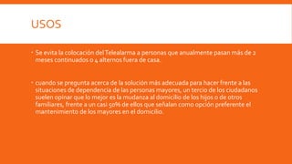 USOS
 Se evita la colocación delTelealarma a personas que anualmente pasan más de 2
meses continuados o 4 alternos fuera de casa.
 cuando se pregunta acerca de la solución más adecuada para hacer frente a las
situaciones de dependencia de las personas mayores, un tercio de los ciudadanos
suelen opinar que lo mejor es la mudanza al domicilio de los hijos o de otros
familiares, frente a un casi 50% de ellos que señalan como opción preferente el
mantenimiento de los mayores en el domicilio.
 