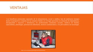 VENTAJAS
Los beneficios potenciales esperados de la teleasistencia, social o médica, han de analizarse siempre
desde la perspectiva conjunta de los usuarios finales en el hogar (personas en situación de dependencia,
discapacidad o mayores y familiares), los profesionales (asistentes sociales, médicos de familia,
especialistas, psicólogos, personal de enfermería, técnicos asistenciales) y los proveedores de tecnología.
http://www.cruzroja.es/principal/web/teleasistencia
 