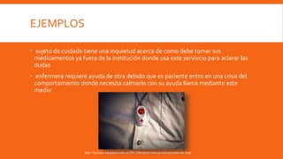 EJEMPLOS
 sujeto de cuidado tiene una inquietud acerca de como debe tomar sus
medicamentos ya fuera de la institución donde usa este servivcio para aclarar las
dudas
 enfermera requiere ayuda de otra debido que es paciente entro en una crisis del
comportamiento donde necesita calmarlo con su ayuda llama mediante este
medio
http://lucilaisi.blogspot.com.co/2013/06/entrevista-un-teleoperador-de.html
 