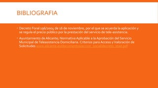 BIBLIOGRAFIA
 Decreto Foral 196/2004 de 16 de noviembre, por el que se acuerda la aplicación y
se regula el precio público por la prestación del servicio de tele-asistencia.
 Ayuntamiento de Alicante; Normativa Aplicable a la Aprobación del Servicio
Municipal deTeleasistencia Domiciliaria. Criterios para Acceso yValoración de
Solicitudes www.alicante.es/documentos/accion_social/decreto_stad.pdf
 
