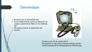 Desventajas
• El precio aún es demasiado alto.
• Al ser relativamente nueva su aplicación se
pueden experimentar fallos en los sistemas,
etc.
• Se puede producir el aislamiento del
usuario.
Tomado el día 22 de octubre 2016
Recuperado en http://www.mirayconsulting.com/wp-
content/uploads/2015/10/teleasistencia-300x300.jpg
 