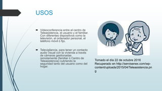 USOS
 Videoconferencia entre el centro de
Teleasistencia, el usuario y el familiar.
Con diferentes dispositivos como la
televisión, el ordenador personal, el
teléfono móvil ó fijo.
 Televigilancia, para tener un contacto
audio visual con la vivienda a través
de cámaras gestionadas
remotamente (familiar ó Centro de
Teleasistencia) cubriendo la
seguridad tanto del usuario como del
hogar.
Tomado el día 22 de octubre 2016
Recuperado en http://servisenex.com/wp-
content/uploads/2015/04/Teleasistencia.pn
g
 