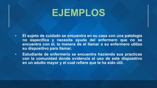 EJEMPLOS
• El sujeto de cuidado se encuentra en su casa con una patología
no especifica y necesita ayuda del enfermero que no se
encuentra con el, la manera de el llamar a su enfermero utiliza
su dispositivo para llamar.
• Estudiante de enfermería se encuentra haciendo sus practicas
con la comunidad donde evidencia el uso de este dispositivo
en un adulto mayor y el cual refiere que le ha sido útil.
 