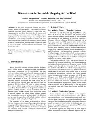 Teleassistance in Accessible Shopping for the Blind
                          Aliasgar Kutiyanawala1 , Vladimir Kulyukin1 , and John Nicholson2
                                      1 Computer   Science Department, Utah State University, Logan, UT, USA
                 2   Computer Science and Information Technology Department, Austin Peay State University, Clarksville, TN, USA



Abstract— In this paper, we present TeleShop, the teleas-                   2. Related Work
sistance module of ShopMobile 2, our mobile accessible
shopping system for visually impaired (VI) and blind indi-
                                                                            2.1 Assistive Grocery Shopping Systems
viduals that we have been developing for the past several                      RoboCart [4], [5], ShopTalk [6], ShopMobile 1 [7],
years. TeleShop enables its users to obtain help from remote                GroZi [8], iCare [9], [10] and Trinetra [11] are some exam-
sighted guides by transmitting images and voice from their                  ples of assistive shopping systems. RoboCart was developed
smartphones to the guides’ computers or phones. We have                     by researchers at our laboratory at Utah State University.
successfully tested TeleShop in a laboratory study in which                 Shoppers followed a Pioneer 2DX robot equipped with a
a married couple (a blind husband and a sighted wife) used                  laser range ﬁnder and RFID reader to arrive in the vicinity
it to retrieve grocery products and read nutrition facts from               of products where they used a hand-held barcode scanner for
product packages.                                                           product identiﬁcation. ShopTalk and ShopMobile 1 were de-
                                                                            veloped at our laboratory. ShopTalk used an OQO computer
Keywords: accessible shopping, teleassistance, mobile comput-               connected to a wireless handheld barcode scanner and key-
ing, eyes-free computing, assistive technology, rehabilitation engi-        pad; ShopMobile 1 used a smartphone connected wirelessly
neering                                                                     to a Baracoda pen barcode reader. In both systems, shoppers
                                                                            would scan MSI barcodes on shelves to obtain directions to
                                                                            target products and UPC barcodes on products to verify that
                                                                            they have picked the correct product.
                                                                               GroZi was developed at UCSD. The system employs a
1. Introduction                                                             custom device known as a MoZi box that contains a camera
                                                                            and a haptic feedback mechanism. To use the system, the VI
                                                                            shopper enters the aisle and points the MoZi box towards
   We are developing a mobile shopping solution, ShopMo-                    the products. The MoZi box collects images of products
bile 2, which allows VI shoppers to shop independently                      and compares them with images in two databases to locate
using only a smartphone [1], [2]. ShopMobile 2 has three                    target products and guide users towards them. iCare was
software modules: an eyes-free barcode scanner, an optical                  developed at Arizona State University. The system is based
character recognition (OCR) engine, and a teleassistance                    on the assumption that products are tagged with RFID tags.
module called TeleShop. The eyes-free barcode scanner                       Shoppers use a RFID reader embedded within a glove to
allows VI shoppers to scan UPC barcodes on products                         locate products. Trinetra is a CMU system that uses a
and MSI barcodes on shelves. The OCR engine will al-                        Baracoda pen barcode reader and a RFID reader connected
low them to read barcode labels and nutrition facts on                      to a Nokia smartphone. Shoppers can use the barcode reader
products. TeleShop allows VI users to obtain assistance                     to scan barcodes and the RFID reader to scan RFID tags
from remote sighted caregivers by transmitting images and                   on products when and if those tags become available on
voice from their smartphones to the guides’ computers or                    products.
phones. TeleShop provides a backup in situations when the
barcode scanner and OCR engine fail or malfunction. There                   2.2 Assistive Navigation Systems
is research evidence that having sighted guidance reduces                      Human navigation can be classiﬁed in to two categories
the psychological stress on VI individuals [3]. TeleShop                    - micro-navigation and macro-navigation [12]. Micro-
can provide the equivalence of sighted guidance without                     navigation involves tasks in immediate vicinity of the trav-
requiring the guide to be physically present.                               eler like obstacle avoidance. Macro-navigation involves tasks
  The remainder of the paper is organized as follows.                       outside of the immediate perceptible environment. Planning
Section 2 presents an overview of existing assistive grocery                a path between two points, looking for landmarks and way-
shopping and navigation systems. Section 3 describes the                    points are examples of macro-navigation tasks. VI travelers
TeleShop module of ShopMobile 2. Section 4 describes                        perform both tasks continuously.
our laboratory study. Section 5 offers our conclusion and                      VI travelers typically use long canes or guide dogs to
thoughts on future work.                                                    handle micro-navigation tasks. However, sophisticated de-
 
