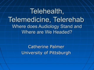 Telehealth,Telehealth,
Telemedicine, TelerehabTelemedicine, Telerehab
Where does Audiology Stand andWhere does Audiology Stand and
Where are We Headed?Where are We Headed?
Catherine PalmerCatherine Palmer
University of PittsburghUniversity of Pittsburgh
 