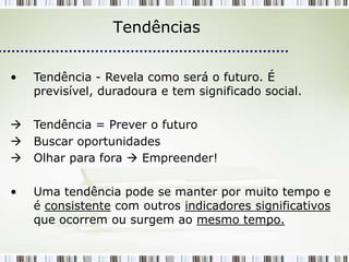 Tendências


•   Tendência - Revela como será o futuro. É
    previsível, duradoura e tem significado social.

   Tendência = Prever o futuro
   Buscar oportunidades
   Olhar para fora  Empreender!

•   Uma tendência pode se manter por muito tempo e
    é consistente com outros indicadores significativos
    que ocorrem ou surgem ao mesmo tempo.
 