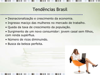 Tendências Brasil
• Desnacionalização e crescimento da economia.
• Ingresso maciço das mulheres no mercado de trabalho.
• Queda da taxa de crescimento da população.
• Surgimento de um novo consumidor: jovem casal sem filhos,
com renda supérflua.
• Número de ricos diminuindo.
• Busca da beleza perfeita.
 