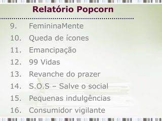Relatório Popcorn

9.   FemininaMente
10. Queda de ícones
11. Emancipação
12. 99 Vidas
13. Revanche do prazer
14. S.O.S – Salve o social
15. Pequenas indulgências
16. Consumidor vigilante
 