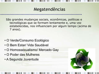 Megatendências

São grandes mudanças sociais, econômicas, políticas e
  tecnológicas que se formam lentamente e, uma vez
  estabelecidas, nos influenciam por algum tempo (acima de
  7 anos).



• O Verde/Consumo Ecológico
• O Bem Estar/ Vida Saudável
• O Homossexualismo/ Mercado Gay
• O Poder das Mulheres
• A Segunda Juventude
 