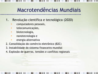 Macrotendências Mundiais
1.   Revolução científica e tecnológica (2020)
        computadores pessoais,
        telecomunicações,
        biotecnologia,
        nanotecnologia e
        energia alternativa
2. Consolidação do comércio eletrônico (B2C)
3. Instabilidade do sistema financeiro mundial
4. Explosão de guerras, tensões e conflitos regionais
 