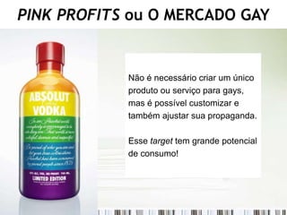 PINK PROFITS ou O MERCADO GAY


            Não é necessário criar um único
            produto ou serviço para gays,
            mas é possível customizar e
            também ajustar sua propaganda.

            Esse target tem grande potencial
            de consumo!
 