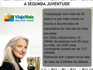 A SEGUNDA JUVENTUDE

        A população com mais de 50
        anos é a que mais cresce no
        mundo e as previsões de
        expectativa de vida são as mais
        elevadas.
        Em 2000 o Brasil tinha 1,8
        milhão de pessoas com 80 anos
        ou mais, em 2050 esse
        contingente poderá ser de 13,7
        milhões.
        Estima-se que o gasto anual seja
        de mais de 2 trilhões de dólares.
 