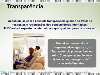 Transparência

    Acostume-se com a absoluta transparência quando se tratar de
       respostas e reclamações dos consumidores internautas.
  TUDO estará exposto na internet para que qualquer pessoa possa ver.




                                                  Quando o consumidor é
                                                surpreendido e agradado, a
                                              Transparência pode ser boa ou
                                              ruim. Como por exemplo, este
                                               vídeo de um passageiro da 1ª
                                                    classe da Emirates.


Vídeo sobre a primeira classe da companhia aérea Emirates, feito por um consumidor.
 