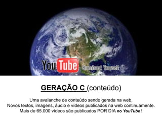 GERAÇÃO C (conteúdo)
          Uma avalanche de conteúdo sendo gerada na web.
Novos textos, imagens, áudio e vídeos publicados na web continuamente.
     Mais de 65.000 vídeos são publicados POR DIA no YouTube !
 