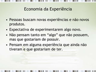 Economia da Experiência

• Pessoas buscam novas experiências e não novos
  produtos.
• Expectativa de experimentarem algo novo.
• Não pensam tanto em “algo” que não possuem,
  mas que gostariam de possuir.
• Pensam em alguma experiência que ainda não
  tiveram e que gostariam de ter.
 