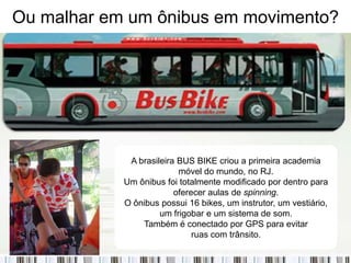 Ou malhar em um ônibus em movimento?




             A brasileira BUS BIKE criou a primeira academia
                          móvel do mundo, no RJ.
            Um ônibus foi totalmente modificado por dentro para
                         oferecer aulas de spinning.
            O ônibus possui 16 bikes, um instrutor, um vestiário,
                     um frigobar e um sistema de som.
                Também é conectado por GPS para evitar
                              ruas com trânsito.
 