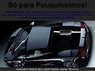 Só para Pouquíssimos!
  “UBER PREMIUM” está relacionado aos consumidores que veneram status e
estão sempre buscando a nova onda em produtos, serviços e experiências “uber”
               exclusivas (fora do alcance de 99,9% da MASSA).




            Lamborghini Gallardo Nera: edição limitada. Apenas 185 carros.
 