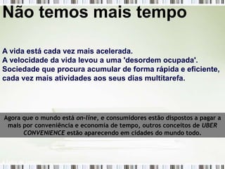 Não temos mais tempo

A vida está cada vez mais acelerada.
A velocidade da vida levou a uma 'desordem ocupada'.
Sociedade que procura acumular de forma rápida e eficiente,
cada vez mais atividades aos seus dias multitarefa.




Agora que o mundo está on-line, e consumidores estão dispostos a pagar a
 mais por conveniência e economia de tempo, outros conceitos de UBER
      CONVENIENCE estão aparecendo em cidades do mundo todo.



A falta de tempo!
 