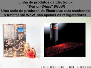 Linha de produtos da Electrolux
              “War on White” (WoW)
Uma série de produtos da Electrolux está recebendo
 o tratamento WoW, não apenas os refrigeradores.
 