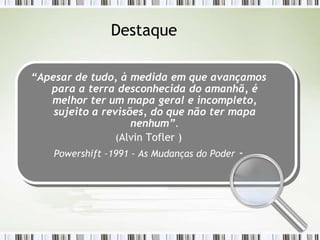 Destaque

“Apesar de tudo, à medida em que avançamos
   para a terra desconhecida do amanhã, é
   melhor ter um mapa geral e incompleto,
    sujeito a revisões, do que não ter mapa
                    nenhum”.
                 (Alvin Tofler )
    Powershift –1991 - As Mudanças do Poder   -
 