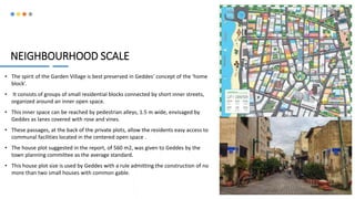 NEIGHBOURHOOD SCALE
• The spirit of the Garden Village is best preserved in Geddes’ concept of the ‘home
block’.
• It consists of groups of small residential blocks connected by short inner streets,
organized around an inner open space.
• This inner space can be reached by pedestrian alleys, 1.5 m wide, envisaged by
Geddes as lanes covered with rose and vines.
• These passages, at the back of the private plots, allow the residents easy access to
communal facilities located in the centered open space .
• The house plot suggested in the report, of 560 m2, was given to Geddes by the
town planning committee as the average standard.
• This house plot size is used by Geddes with a rule admitting the construction of no
more than two small houses with common gable.
10
 