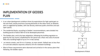 IMPLEMENTATION OF GEDDES
PLAN
• In an urban development condition driven by expectations for high capital gain on
the one hand, and by enormous housing demands on the other hand, an idealistic
plan as suggested by Geddes, with low density, extensive public amenities and vast
open spaces.
• The residential blocks, according to Geddes’ recommendations, were divided into
building parcels of about 500 m2 to be developed piecemeal.
• The Geddes plan, and its by-laws adaptation, following the building regulation as
given by the city council, established for this parcel size a floor area ratio of around
40% and a building height of up to 9 m in two storeys
• on interior streets, and 14 m in 3 storeys, on main streets. Setback was no less than
3 m and side setbacks required a distance of 6–8 m between buildings.
• Most of these requirements were observed and carried on in the various plans that
following the Geddes report.
Development of block
 
