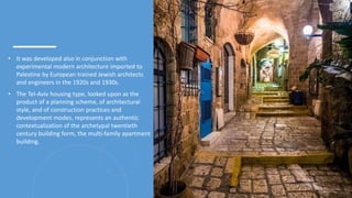 • It was developed also in conjunction with
experimental modern architecture imported to
Palestine by European trained Jewish architects
and engineers in the 1920s and 1930s.
• The Tel-Aviv housing type, looked upon as the
product of a planning scheme, of architectural
style, and of construction practices and
development modes, represents an authentic
contextualization of the archetypal twentieth
century building form, the multi-family apartment
building.
3
 