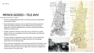 PATRICK GEDDES – TELE AVIV
• Tel-Aviv’s rapid development, both in its built-up area and its population,
culminated in 1924-5.
• Rapid development required a new comprehensive planning approach,
which was needed especially since the different built-up areas were
organized as separate neighborhoods, sometimes physically divided by
stretches of unbuilt areas.
• Geddes ’scheme for Tel-Aviv can be seen not as a scheme for a model
garden city, but as an adaptation of his idea of the garden city, fitted into
existing circumstances.
• The plan specifies a village-like environment which is to be materialized
especially in the low density and height restrictions of the buildings,
particularly in the residential areas.
• These restrictions originating in contemporary evaluation of European urban
conditions, were considered necessary to allow every house and street to
receive the maximum amount of sun light and to reduce the congestion of
narrow streets in the urban areas.
6
 