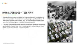 PATRICK GEDDES – TELE AVIV
• He mainly concentrated on creation of ‘green’ environment, throughout the
city, but especially in the residential areas, by bringing specific attributes of
the country into the urban context. Thus, the city is designed with a careful
attention to the open green areas, both private and public.
• All urban scales are addressed – from a consideration of the type of plantings
preferable for the city, to be used in private gardens, to the design of urban
parks, boulevards, and even a botanical garden.
YOUR COMPANY NAME 7
 