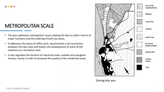 METROPOLITAN SCALE
• The plan addresses metropolitan issues relating Tel-Aviv to Jaffa in terms of
major functions and the ordering of land use zones.
• It addresses the status of Jaffa’s port, recommends a rail connection
between the two cities and fosters the development of some of the
seashore as a recreation area.
• It also regulates the location of industrial areas, markets and slaughter
houses, mainly in order to preserve the quality of the residential areas.
YOUR COMPANY NAME 8
Zoning tele aviv
 