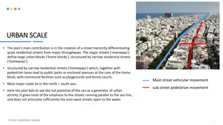 URBAN SCALE
• The plan’s main contribution is in the creation of a street hierarchy differentiating
quiet residential streets from major throughways. The major streets (‘mainways’)
define large urban blocks (‘home blocks’), structured by narrow residential streets
(‘homeways’).
• structured by narrow residential streets (‘homeways’) which, together with
pedestrian lanes lead to public parks or enclosed avenues at the core of the home
block, with communal facilities such as playgrounds and tennis courts.
• Most major roads lie in the north – south axis.
• Here the plan fails to see the full potential of the sea as a generator of urban
activity. It gives most of the emphasis to the streets running parallel to the sea line,
and does not articulate sufficiently the east–west streets open to the water.
YOUR COMPANY NAME 9
Main street vehicular movement
sub street pedestrian movement
 