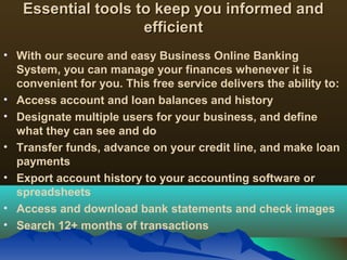 Essential tools to keep you informed andEssential tools to keep you informed and
efficientefficient
• With our secure and easy Business Online Banking
System, you can manage your finances whenever it is
convenient for you. This free service delivers the ability to:
• Access account and loan balances and history
• Designate multiple users for your business, and define
what they can see and do
• Transfer funds, advance on your credit line, and make loan
payments
• Export account history to your accounting software or
spreadsheets
• Access and download bank statements and check images
• Search 12+ months of transactions
 