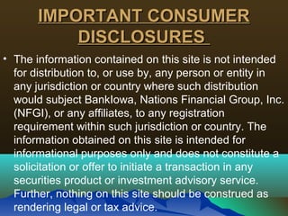 IMPORTANT CONSUMERIMPORTANT CONSUMER
DISCLOSURESDISCLOSURES
• The information contained on this site is not intended
for distribution to, or use by, any person or entity in
any jurisdiction or country where such distribution
would subject BankIowa, Nations Financial Group, Inc.
(NFGI), or any affiliates, to any registration
requirement within such jurisdiction or country. The
information obtained on this site is intended for
informational purposes only and does not constitute a
solicitation or offer to initiate a transaction in any
securities product or investment advisory service.
Further, nothing on this site should be construed as
rendering legal or tax advice.
 
