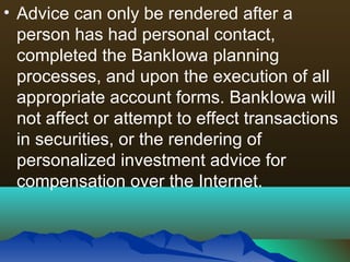 • Advice can only be rendered after a
person has had personal contact,
completed the BankIowa planning
processes, and upon the execution of all
appropriate account forms. BankIowa will
not affect or attempt to effect transactions
in securities, or the rendering of
personalized investment advice for
compensation over the Internet.
 