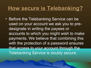 How secure is Telebanking?How secure is Telebanking?
• Before the Telebanking Service can be
used on your account we ask you to pre-
designate in writing the payees or
accounts to which you might wish to make
payments. We believe that combining this
with the protection of a password ensures
that access to your account through the
Telebanking Service is doubly secure.
 