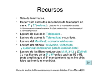 Recursos
•   Sala de Informática.
•   Haber visto estas dos secuencias de telebasura en
    casa: 1ª y 2ª (esta no). Cada uno tras el visionado hará 3 cosas:
    1.- Resumen y estructura del programa. 2.-¿Qué contenido hay y cómo lo organiza?
    3.-Valoración personal.
•   Lectura de qué es la Telebasura .
•   Lectura de qué es la Telerealidad y sus tipos.
•   Lectura del Manifiesto contra la telebasura.
•   Lectura del artículo “Televisión, telebasura
     y audiencia: condiciones para la elección libre”.
•   Lectura de las Bienaventuranzas Mt 5, 3-12 o (Zefirelli
    ) y nos fijamos en la 5ª y 6ª en las páginas 52 y 53.
    (más amplias que el 8º mandamiento judío: No dirás
    falso testimonio ni mentirás).


Curso de Medios de Comunicación como recurso didáctico, Enero-Marzo 2009
 