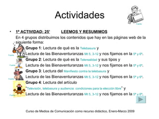 Actividades
                                                                                      Fuente



•       1ª ACTIVIDAD: 25’               LEEMOS Y RESUMIMOS
        En 4 grupos distribuimos los contenidos que hay en las páginas web de la
        siguiente forma:
              Grupo 1: Lectura de qué es la Telebasura y
Fuente        Lectura de las Bienaventuranzas Mt 5, 3-12 y nos fijamos en la 5ª y 6ª.
              Grupo 2: Lectura de qué es la Telerealidad y sus tipos y
 Fuente       Lectura de las Bienaventuranzas Mt 5, 3-12 y nos fijamos en la 5ª y 6ª.
              Grupo 3: Lectura del Manifiesto contra la telebasura y
Fuente
              Lectura de las Bienaventuranzas Mt 5, 3-12 y nos fijamos en la 5ª y 6ª.
              Grupo 4: Lectura del artículo
              “Televisión, telebasura y audiencia: condiciones para la elección libre” y
 Fuente       Lectura de las Bienaventuranzas Mt 5, 3-12 y nos fijamos en la 5ª y 6ª.



           Curso de Medios de Comunicación como recurso didáctico, Enero-Marzo 2009
 