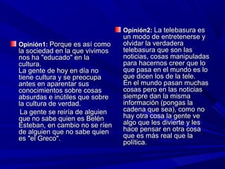Opinión1:Opinión1: Porque es así comoPorque es así como
la sociedad en la que vivimosla sociedad en la que vivimos
nos ha "educado" en lanos ha "educado" en la
cultura.cultura.
La gente de hoy en día noLa gente de hoy en día no
tiene cultura y se preocupatiene cultura y se preocupa
antes en aparentar susantes en aparentar sus
conocimientos sobre cosasconocimientos sobre cosas
absurdas e inútiles que sobreabsurdas e inútiles que sobre
la cultura de verdad.la cultura de verdad.
La gente se reiría de alguienLa gente se reiría de alguien
que no sabe quien es Belénque no sabe quien es Belén
Esteban, en cambio no se ríenEsteban, en cambio no se ríen
de alguien que no sabe quiende alguien que no sabe quien
es "el Greco".es "el Greco".
Opinión2:Opinión2: La telebasura esLa telebasura es
un modo de entretenerse yun modo de entretenerse y
olvidar la verdaderaolvidar la verdadera
telebasura que son lastelebasura que son las
noticias, cosas manipuladasnoticias, cosas manipuladas
para hacernos creer que lopara hacernos creer que lo
que pasa en el mundo es loque pasa en el mundo es lo
que dicen los de la tele.que dicen los de la tele.
En el mundo pasan muchasEn el mundo pasan muchas
cosas pero en las noticiascosas pero en las noticias
siempre dan la mismasiempre dan la misma
información (pongas lainformación (pongas la
cadena que sea), como nocadena que sea), como no
hay otra cosa la gente vehay otra cosa la gente ve
algo que les divierte y lesalgo que les divierte y les
hace pensar en otra cosahace pensar en otra cosa
que es más real que laque es más real que la
política.política.
 