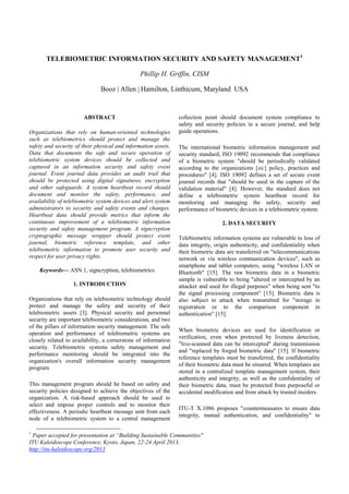 TELEBIOMETRIC INFORMATION SECURITY AND SAFETY MANAGEMENT1

                                               Phillip H. Griffin, CISM

                              Booz | Allen | Hamilton, Linthicum, Maryland USA


                       ABSTRACT                                 collection point should document system compliance to
                                                                safety and security policies in a secure journal, and help
Organizations that rely on human-oriented technologies          guide operations.
such as telebiometrics should protect and manage the
safety and security of their physical and information assets.   The international biometric information management and
Data that documents the safe and secure operation of            security standard, ISO 19092 recommends that compliance
telebiometric system devices should be collected and            of a biometric system "should be periodically validated
captured in an information security and safety event            according to the organizations [sic] policy, practices and
journal. Event journal data provides an audit trail that        procedures" [4]. ISO 19092 defines a set of secure event
should be protected using digital signatures, encryption        journal records that "should be used in the capture of the
and other safeguards. A system heartbeat record should          validation material" [4]. However, the standard does not
document and monitor the safety, performance, and               define a telebiometric system heartbeat record for
availability of telebiometric system devices and alert system   monitoring and managing the safety, security and
administrators to security and safety events and changes.       performance of biometric devices in a telebiometric system.
Heartbeat data should provide metrics that inform the
continuous improvement of a telebiometric information                             2. DATA SECURITY
security and safety management program. A signcryption
cryptographic message wrapper should protect event              Telebiometric information systems are vulnerable to loss of
journal, biometric reference template, and other                data integrity, origin authenticity, and confidentiality when
telebiometric information to promote user security and          their biometric data are transferred on "telecommunications
respect for user privacy rights.                                network or via wireless communication devices", such as
                                                                smartphone and tablet computers, using "wireless LAN or
    Keywords— ASN.1, signcryption, telebiometrics               Bluetooth" [15]. The raw biometric data in a biometric
                                                                sample is vulnerable to being "altered or intercepted by an
                   1. INTRODUCTION                              attacker and used for illegal purposes" when being sent "to
                                                                the signal processing component" [15]. Biometric data is
Organizations that rely on telebiometric technology should      also subject to attack when transmitted for "storage in
protect and manage the safety and security of their             registration or to the comparison component in
telebiometric assets [3]. Physical security and personnel       authentication" [15].
security are important telebiometric considerations, and two
of the pillars of information security management. The safe
                                                                When biometric devices are used for identification or
operation and performance of telebiometric systems are
                                                                verification, even when protected by liveness detection,
closely related to availability, a cornerstone of information
                                                                "live-scanned data can be intercepted" during transmission
security. Telebiometric systems safety management and
                                                                and "replaced by forged biometric data" [15]. If biometric
performance monitoring should be integrated into the
                                                                reference templates must be transferred, the confidentiality
organization's overall information security management
                                                                of their biometric data must be ensured. When templates are
program.
                                                                stored in a centralized template management system, their
                                                                authenticity and integrity, as well as the confidentiality of
This management program should be based on safety and           their biometric data, must be protected from purposeful or
security policies designed to achieve the objectives of the     accidental modification and from attack by trusted insiders.
organization. A risk-based approach should be used to
select and impose proper controls and to monitor their
                                                                ITU-T X.1086 proposes "countermeasures to ensure data
effectiveness. A periodic heartbeat message sent from each
                                                                integrity, mutual authentication, and confidentiality" to
node of a telebiometric system to a central management

1
 Paper accepted for presentation at “Building Sustainable Communities"
ITU Kaleidoscope Conference, Kyoto, Japan, 22-24 April 2013,
http://itu-kaleidoscope.org/2013
 